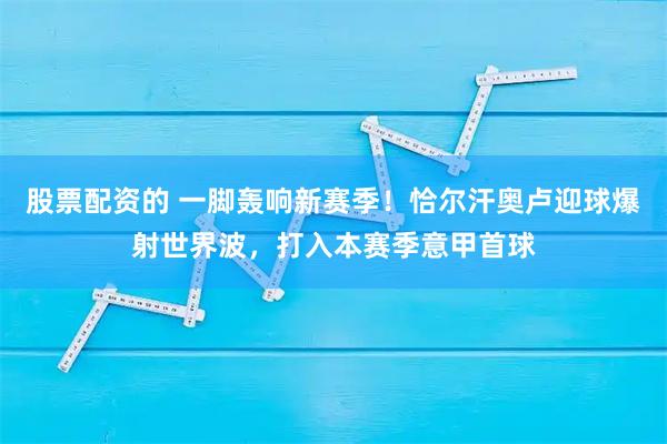股票配资的 一脚轰响新赛季！恰尔汗奥卢迎球爆射世界波，打入本赛季意甲首球