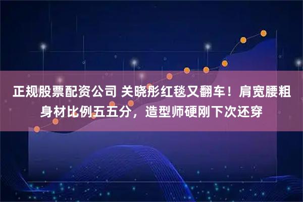 正规股票配资公司 关晓彤红毯又翻车！肩宽腰粗身材比例五五分，造型师硬刚下次还穿