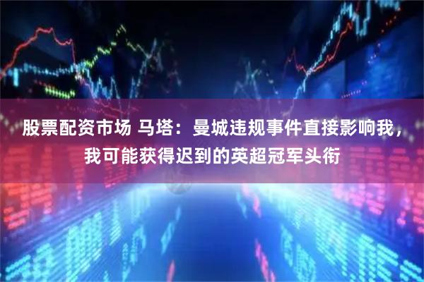 股票配资市场 马塔：曼城违规事件直接影响我，我可能获得迟到的英超冠军头衔