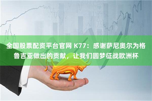 全国股票配资平台官网 K77：感谢萨尼奥尔为格鲁吉亚做出的贡献，让我们圆梦征战欧洲杯